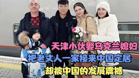 天津小伙娶乌克兰媳妇，把老丈人接来中国定居，被中国的发展震撼